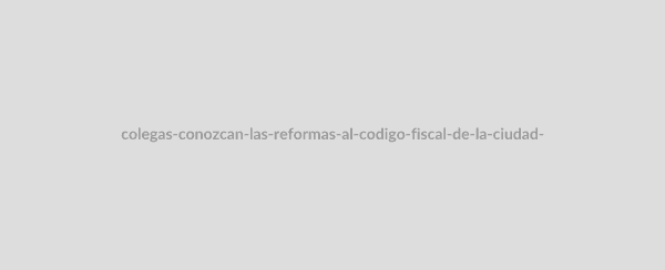 "Colegas, conozcan las reformas al Código Fiscal de la Ciudad de México publicadas el 30 de diciembre de 2021"